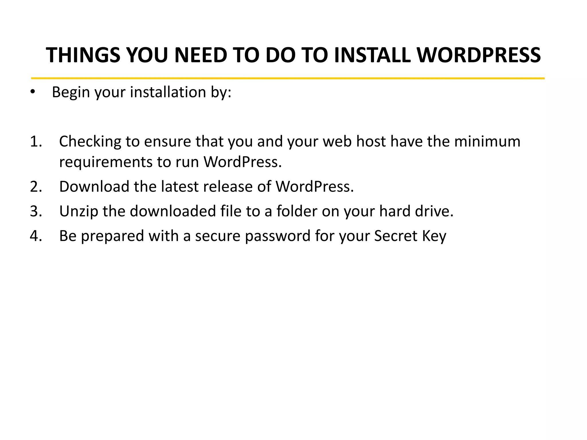 THINGS YOU NEED TO DO TO INSTALL WORDPRESS
• Begin your installation by:
1. Checking to ensure that you and your web host have the minimum
requirements to run WordPress.
2. Download the latest release of WordPress.
3. Unzip the downloaded file to a folder on your hard drive.
4. Be prepared with a secure password for your Secret Key
 