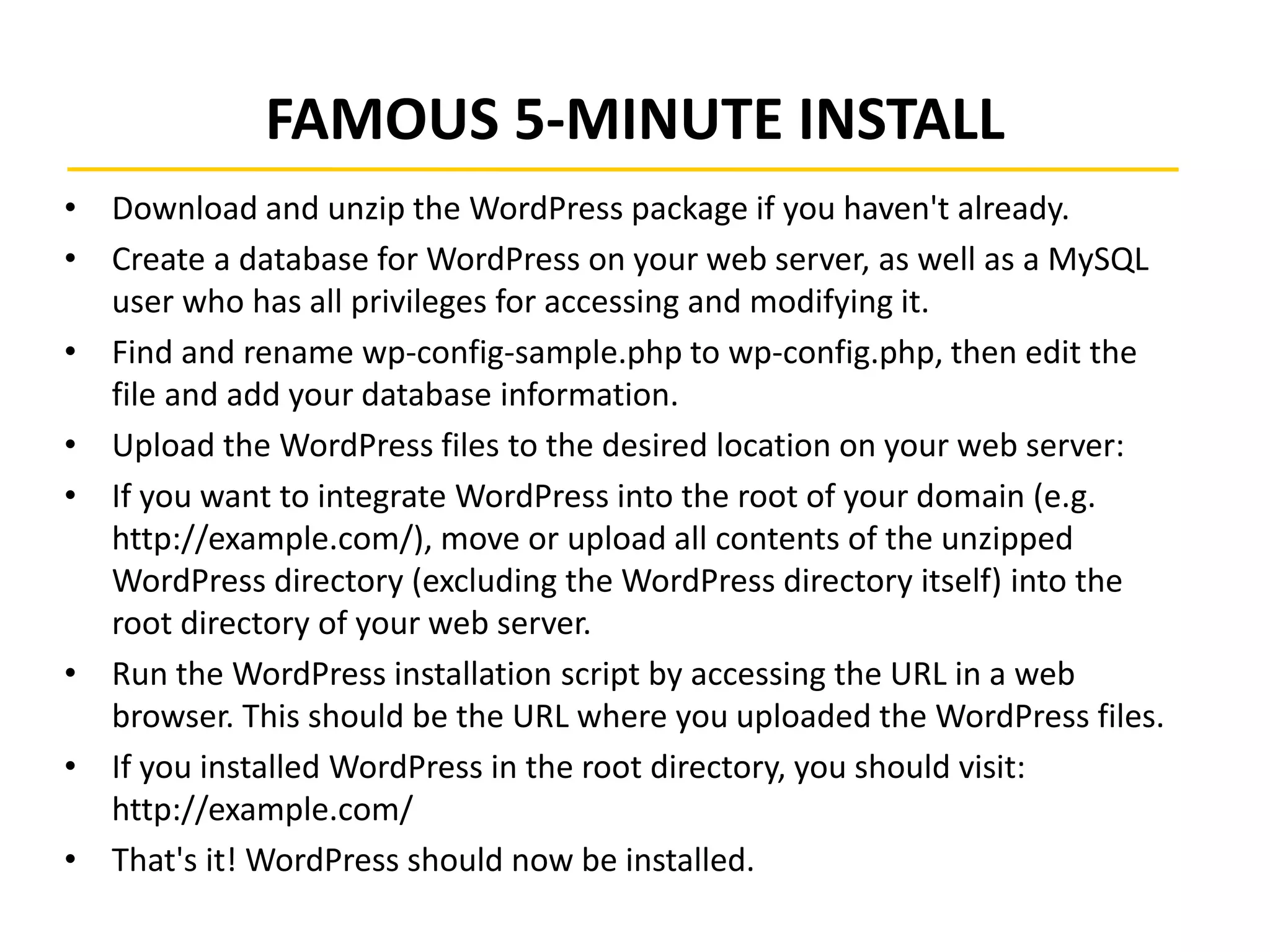 FAMOUS 5-MINUTE INSTALL
• Download and unzip the WordPress package if you haven't already.
• Create a database for WordPress on your web server, as well as a MySQL
user who has all privileges for accessing and modifying it.
• Find and rename wp-config-sample.php to wp-config.php, then edit the
file and add your database information.
• Upload the WordPress files to the desired location on your web server:
• If you want to integrate WordPress into the root of your domain (e.g.
http://example.com/), move or upload all contents of the unzipped
WordPress directory (excluding the WordPress directory itself) into the
root directory of your web server.
• Run the WordPress installation script by accessing the URL in a web
browser. This should be the URL where you uploaded the WordPress files.
• If you installed WordPress in the root directory, you should visit:
http://example.com/
• That's it! WordPress should now be installed.
 