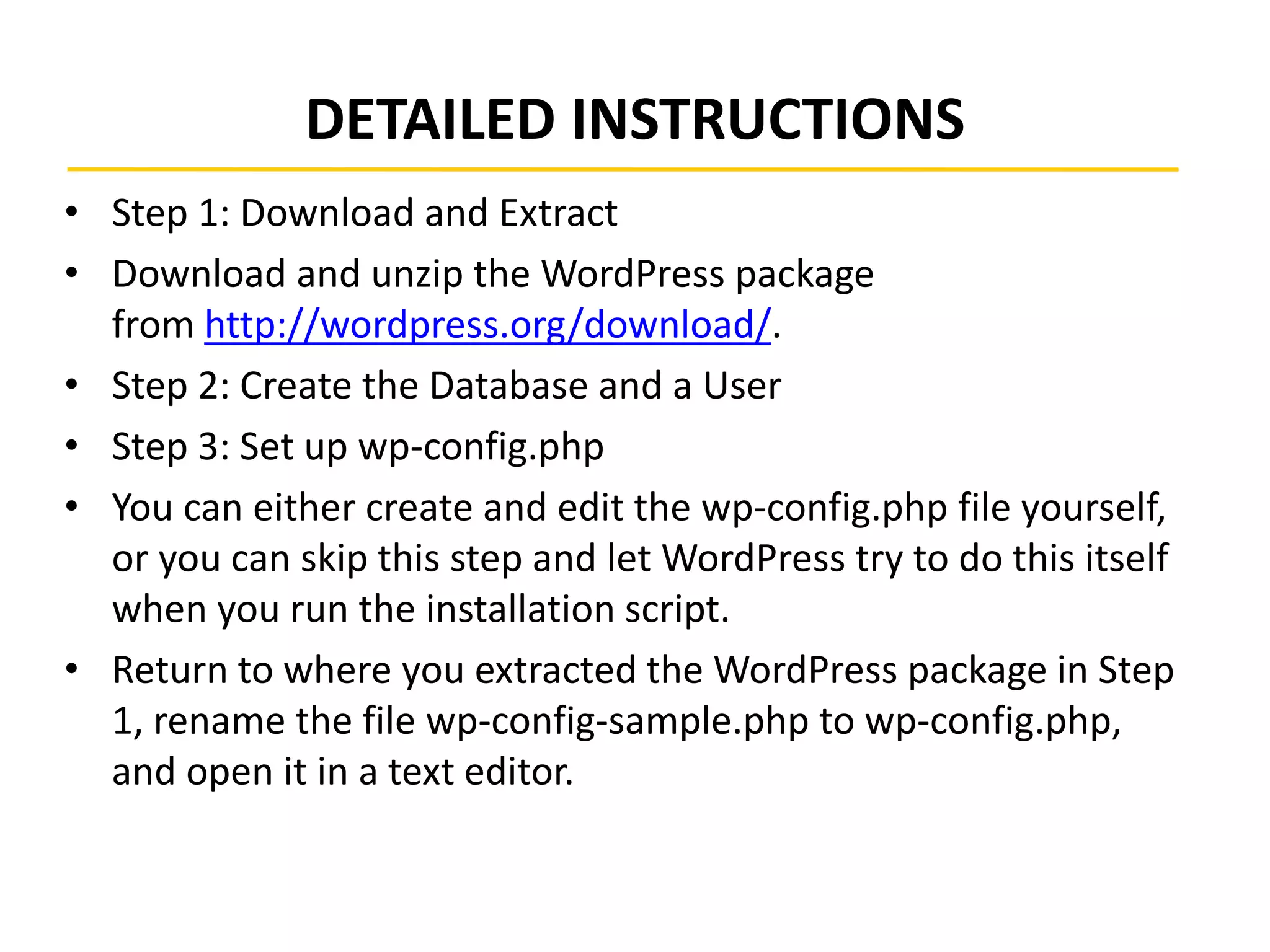 DETAILED INSTRUCTIONS
• Step 1: Download and Extract
• Download and unzip the WordPress package
from http://wordpress.org/download/.
• Step 2: Create the Database and a User
• Step 3: Set up wp-config.php
• You can either create and edit the wp-config.php file yourself,
or you can skip this step and let WordPress try to do this itself
when you run the installation script.
• Return to where you extracted the WordPress package in Step
1, rename the file wp-config-sample.php to wp-config.php,
and open it in a text editor.
 