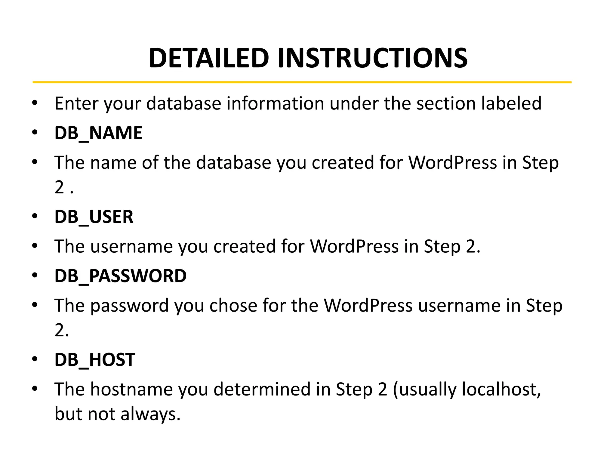 DETAILED INSTRUCTIONS
• Enter your database information under the section labeled
• DB_NAME
• The name of the database you created for WordPress in Step
2 .
• DB_USER
• The username you created for WordPress in Step 2.
• DB_PASSWORD
• The password you chose for the WordPress username in Step
2.
• DB_HOST
• The hostname you determined in Step 2 (usually localhost,
but not always.
 