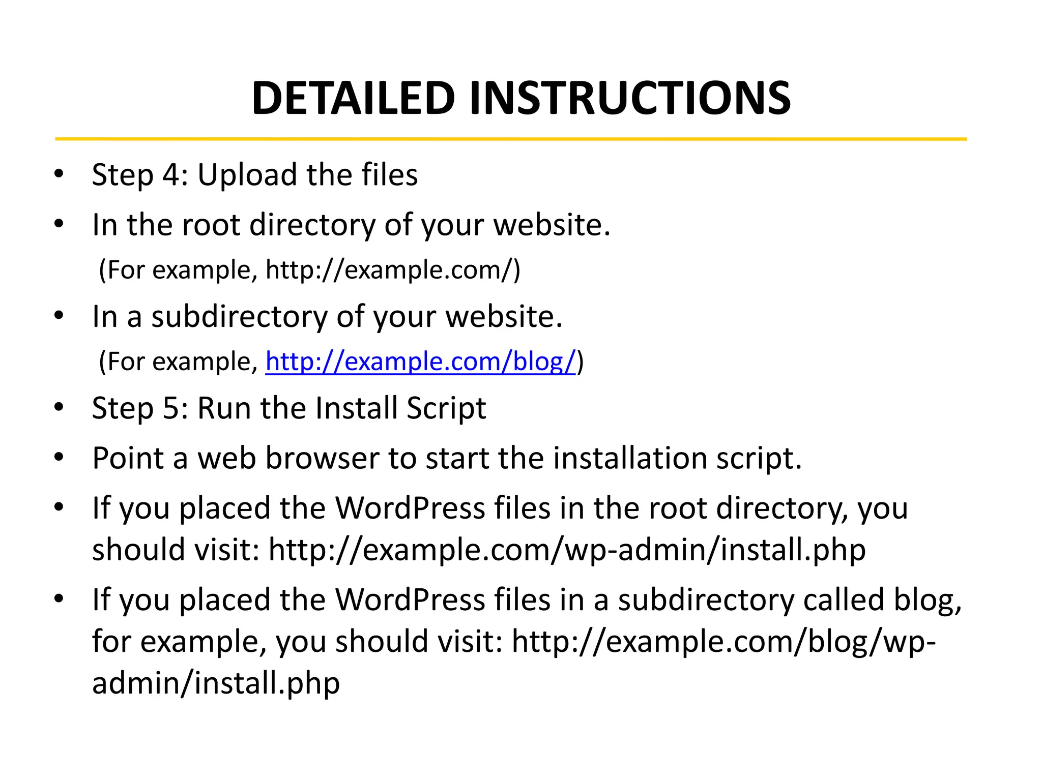 DETAILED INSTRUCTIONS
• Step 4: Upload the files
• In the root directory of your website.
(For example, http://example.com/)
• In a subdirectory of your website.
(For example, http://example.com/blog/)
• Step 5: Run the Install Script
• Point a web browser to start the installation script.
• If you placed the WordPress files in the root directory, you
should visit: http://example.com/wp-admin/install.php
• If you placed the WordPress files in a subdirectory called blog,
for example, you should visit: http://example.com/blog/wp-
admin/install.php
 