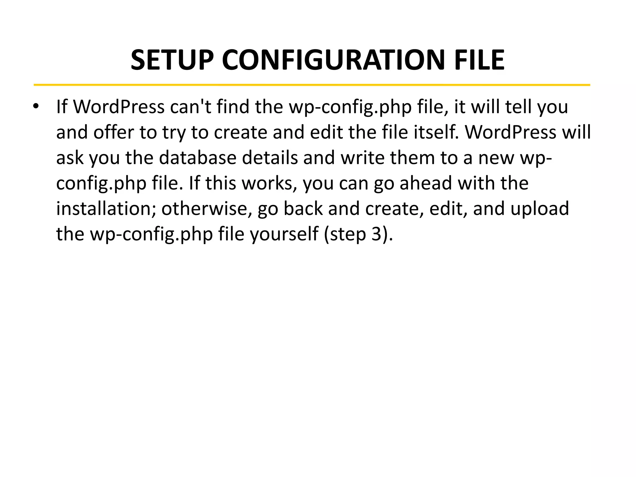 SETUP CONFIGURATION FILE
• If WordPress can't find the wp-config.php file, it will tell you
and offer to try to create and edit the file itself. WordPress will
ask you the database details and write them to a new wp-
config.php file. If this works, you can go ahead with the
installation; otherwise, go back and create, edit, and upload
the wp-config.php file yourself (step 3).
 