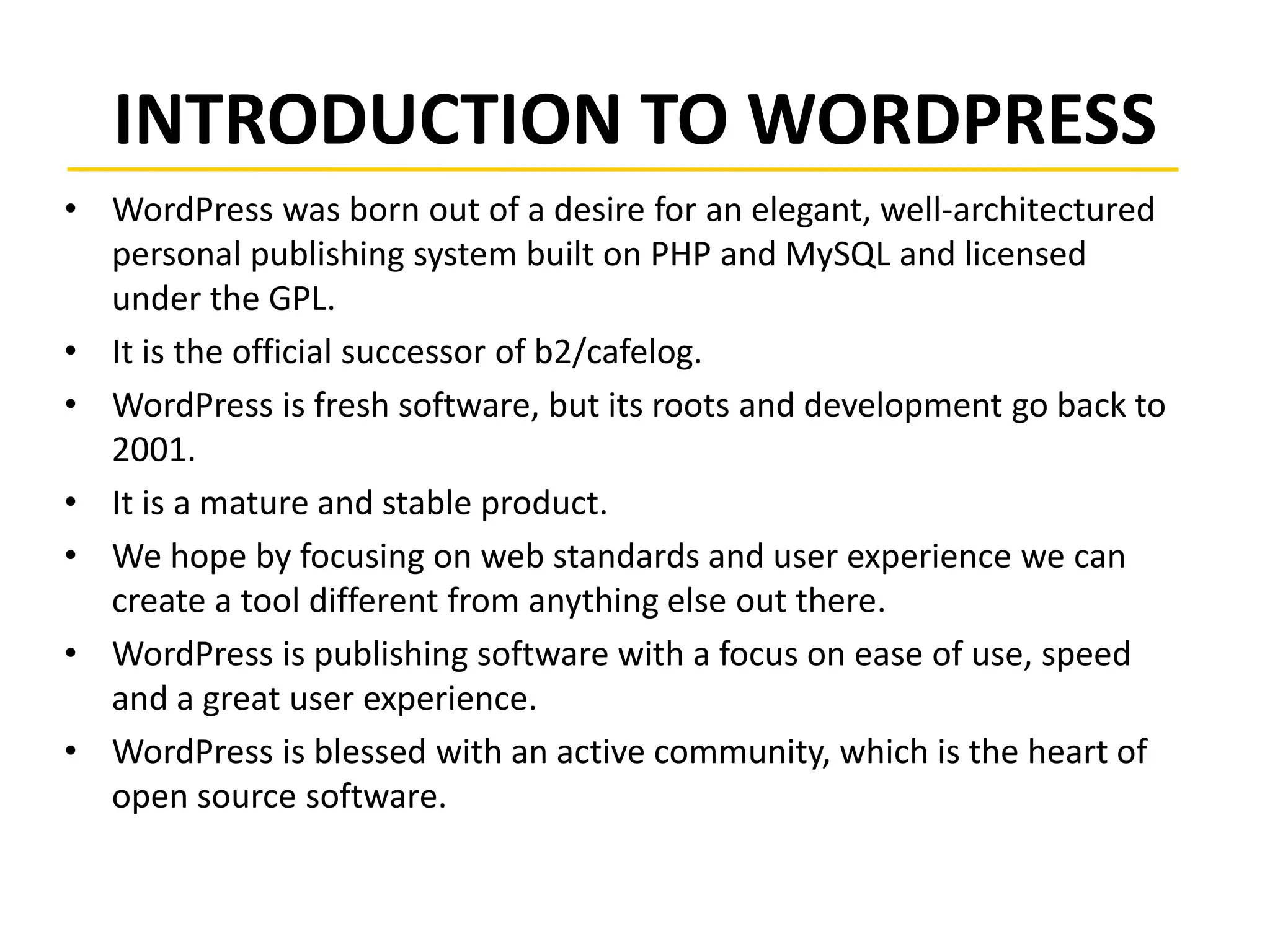 INTRODUCTION TO WORDPRESS
• WordPress was born out of a desire for an elegant, well-architectured
personal publishing system built on PHP and MySQL and licensed
under the GPL.
• It is the official successor of b2/cafelog.
• WordPress is fresh software, but its roots and development go back to
2001.
• It is a mature and stable product.
• We hope by focusing on web standards and user experience we can
create a tool different from anything else out there.
• WordPress is publishing software with a focus on ease of use, speed
and a great user experience.
• WordPress is blessed with an active community, which is the heart of
open source software.
 