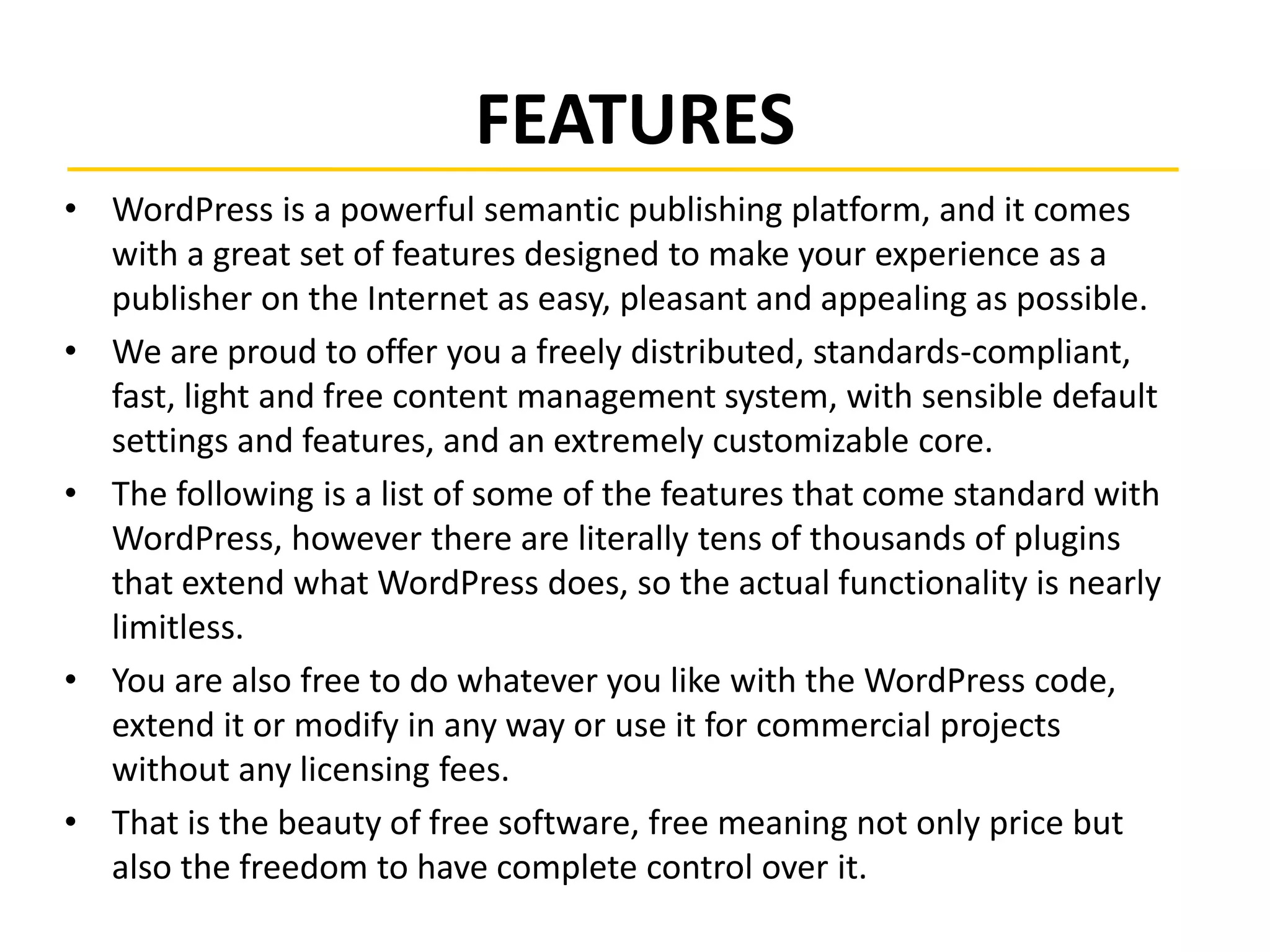 FEATURES
• WordPress is a powerful semantic publishing platform, and it comes
with a great set of features designed to make your experience as a
publisher on the Internet as easy, pleasant and appealing as possible.
• We are proud to offer you a freely distributed, standards-compliant,
fast, light and free content management system, with sensible default
settings and features, and an extremely customizable core.
• The following is a list of some of the features that come standard with
WordPress, however there are literally tens of thousands of plugins
that extend what WordPress does, so the actual functionality is nearly
limitless.
• You are also free to do whatever you like with the WordPress code,
extend it or modify in any way or use it for commercial projects
without any licensing fees.
• That is the beauty of free software, free meaning not only price but
also the freedom to have complete control over it.
 