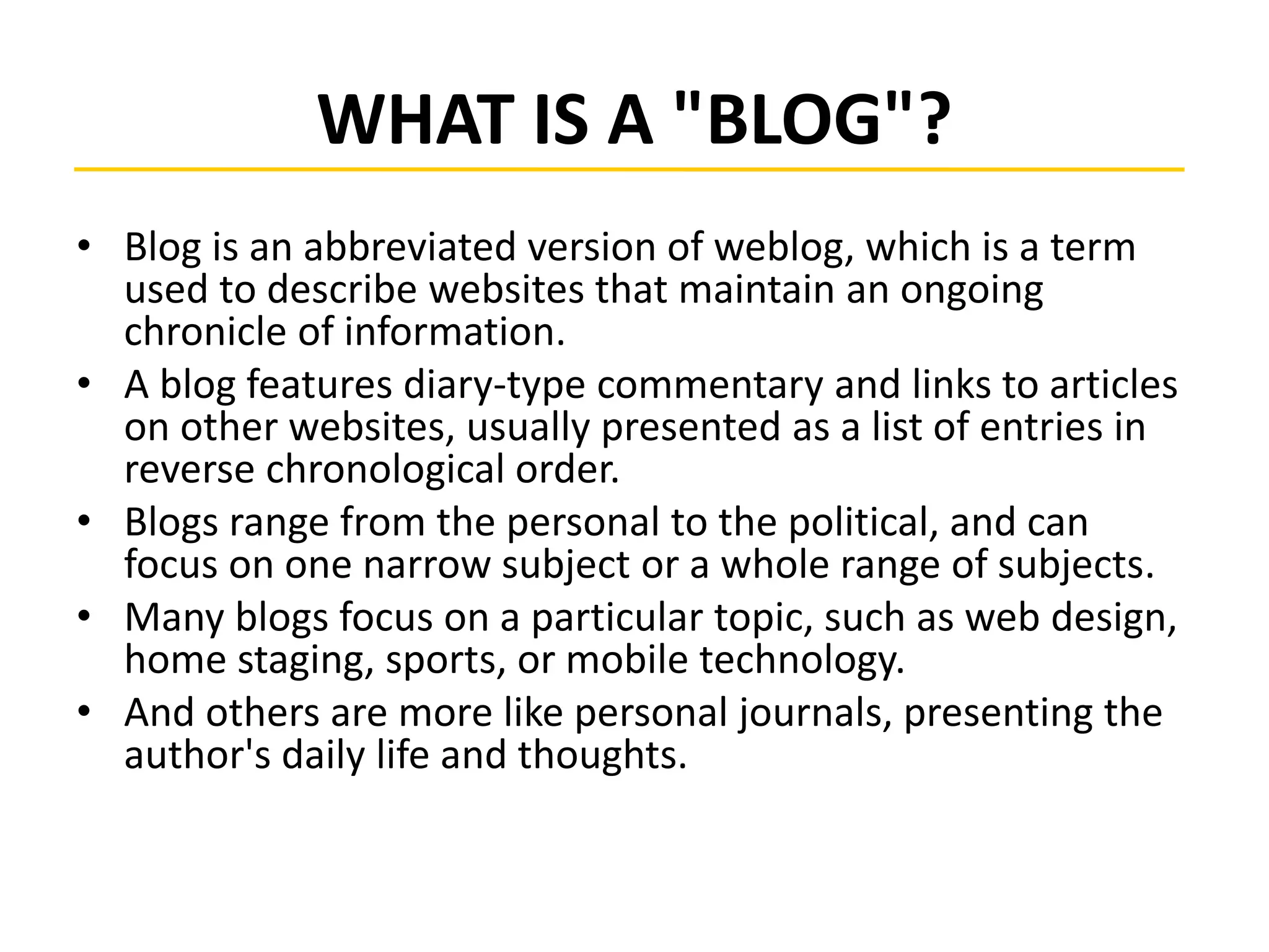 WHAT IS A "BLOG"?
• Blog is an abbreviated version of weblog, which is a term
used to describe websites that maintain an ongoing
chronicle of information.
• A blog features diary-type commentary and links to articles
on other websites, usually presented as a list of entries in
reverse chronological order.
• Blogs range from the personal to the political, and can
focus on one narrow subject or a whole range of subjects.
• Many blogs focus on a particular topic, such as web design,
home staging, sports, or mobile technology.
• And others are more like personal journals, presenting the
author's daily life and thoughts.
 