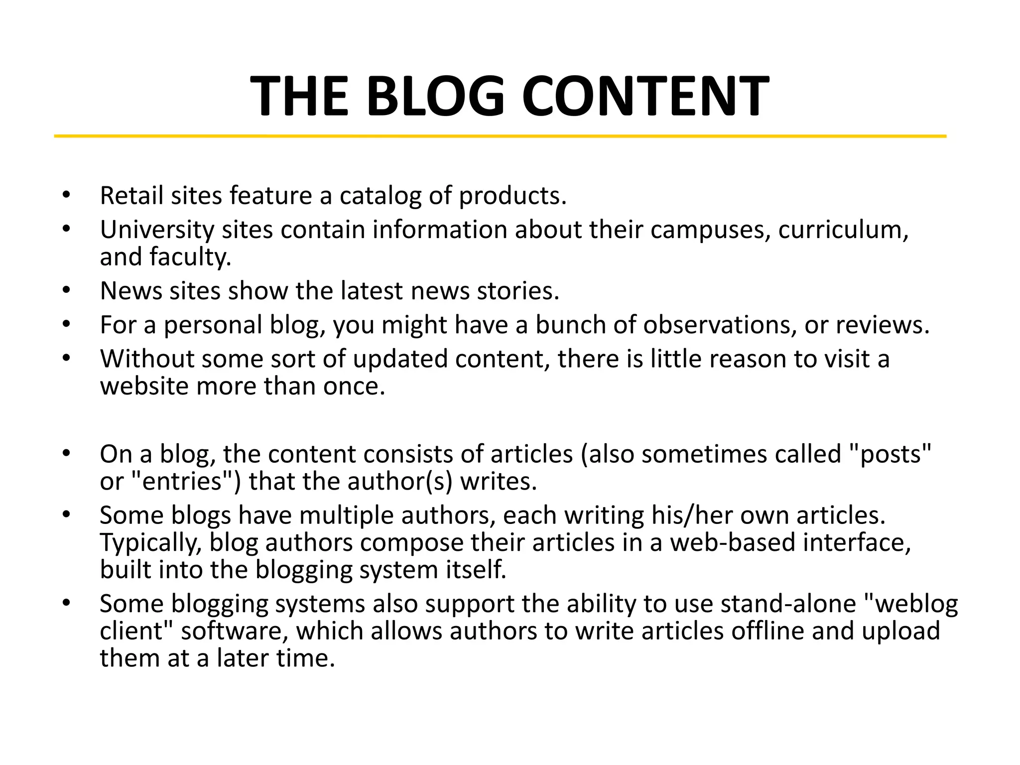 THE BLOG CONTENT
• Retail sites feature a catalog of products.
• University sites contain information about their campuses, curriculum,
and faculty.
• News sites show the latest news stories.
• For a personal blog, you might have a bunch of observations, or reviews.
• Without some sort of updated content, there is little reason to visit a
website more than once.
• On a blog, the content consists of articles (also sometimes called "posts"
or "entries") that the author(s) writes.
• Some blogs have multiple authors, each writing his/her own articles.
Typically, blog authors compose their articles in a web-based interface,
built into the blogging system itself.
• Some blogging systems also support the ability to use stand-alone "weblog
client" software, which allows authors to write articles offline and upload
them at a later time.
 