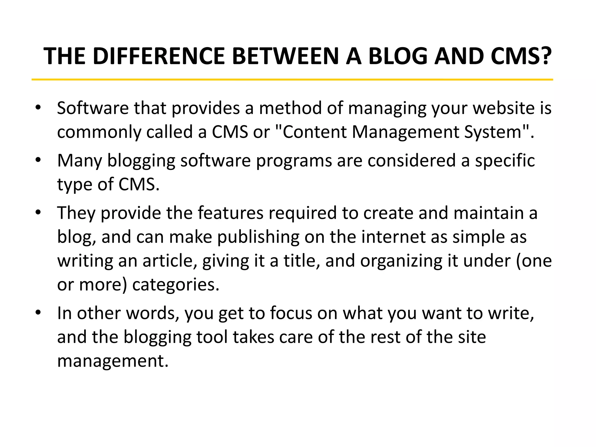 THE DIFFERENCE BETWEEN A BLOG AND CMS?
• Software that provides a method of managing your website is
commonly called a CMS or "Content Management System".
• Many blogging software programs are considered a specific
type of CMS.
• They provide the features required to create and maintain a
blog, and can make publishing on the internet as simple as
writing an article, giving it a title, and organizing it under (one
or more) categories.
• In other words, you get to focus on what you want to write,
and the blogging tool takes care of the rest of the site
management.
 