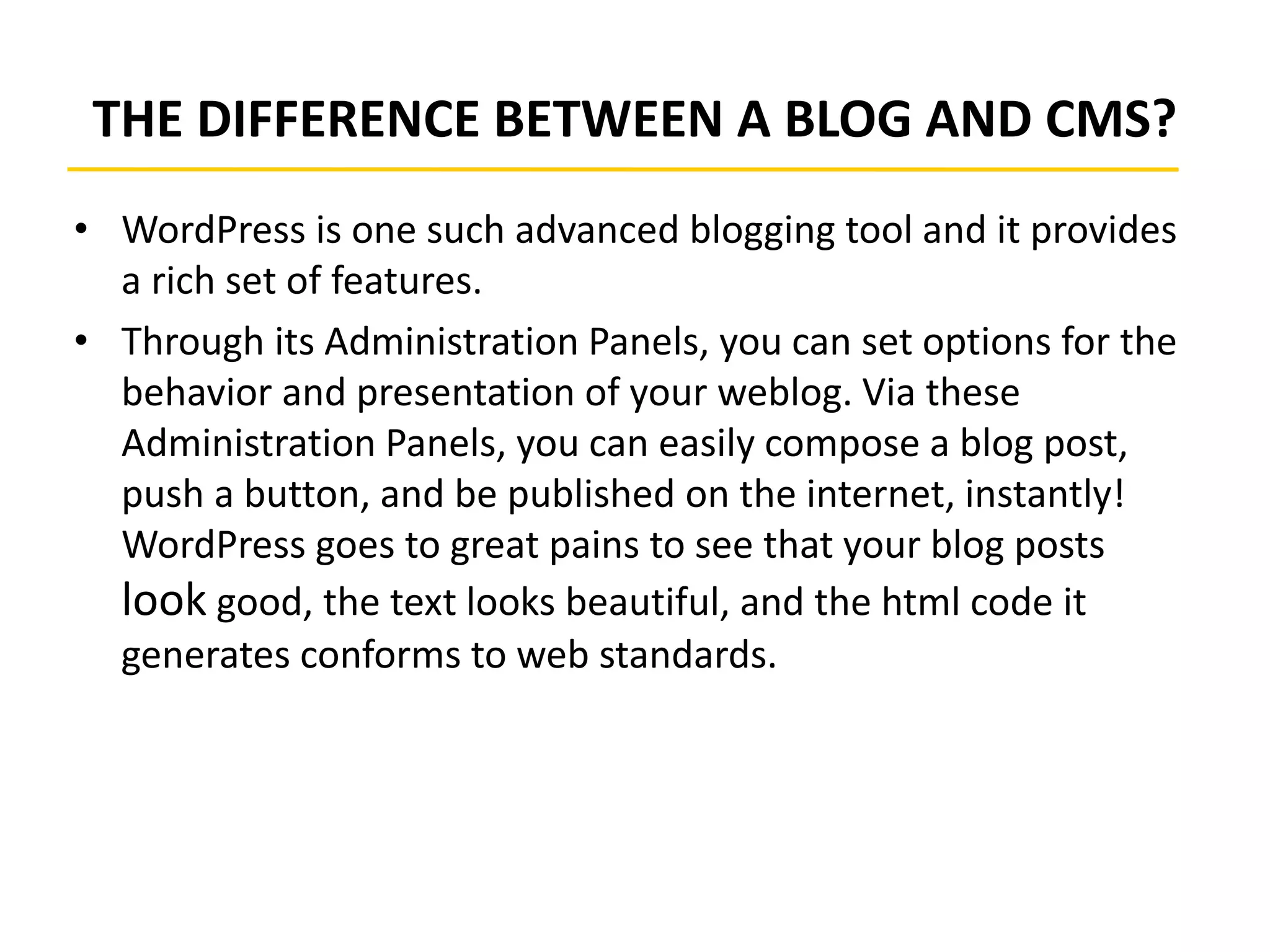 THE DIFFERENCE BETWEEN A BLOG AND CMS?
• WordPress is one such advanced blogging tool and it provides
a rich set of features.
• Through its Administration Panels, you can set options for the
behavior and presentation of your weblog. Via these
Administration Panels, you can easily compose a blog post,
push a button, and be published on the internet, instantly!
WordPress goes to great pains to see that your blog posts
look good, the text looks beautiful, and the html code it
generates conforms to web standards.
 