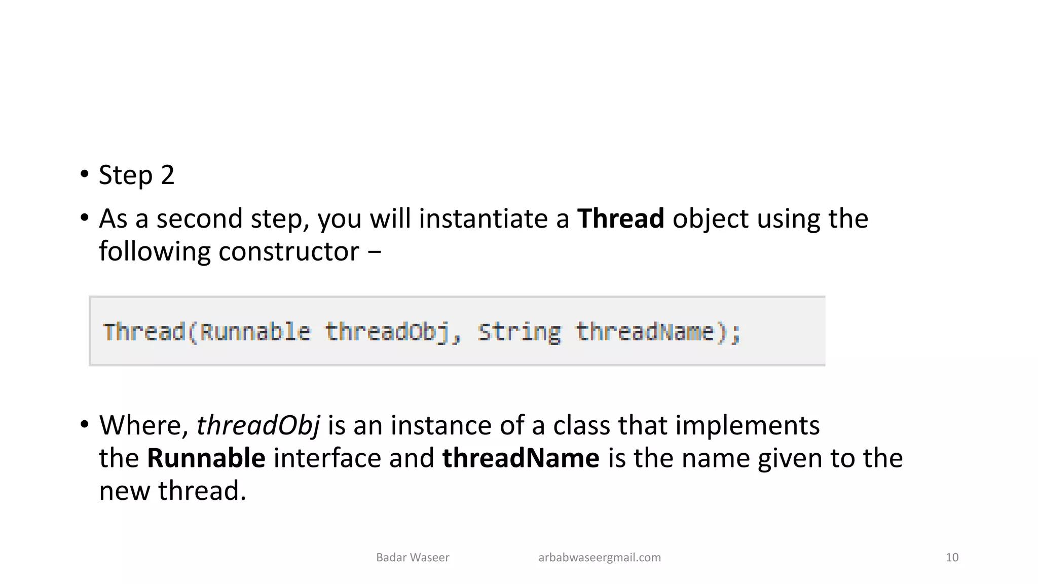 • Step 2
• As a second step, you will instantiate a Thread object using the
following constructor −
• Where, threadObj is an instance of a class that implements
the Runnable interface and threadName is the name given to the
new thread.
Badar Waseer arbabwaseergmail.com 10
 