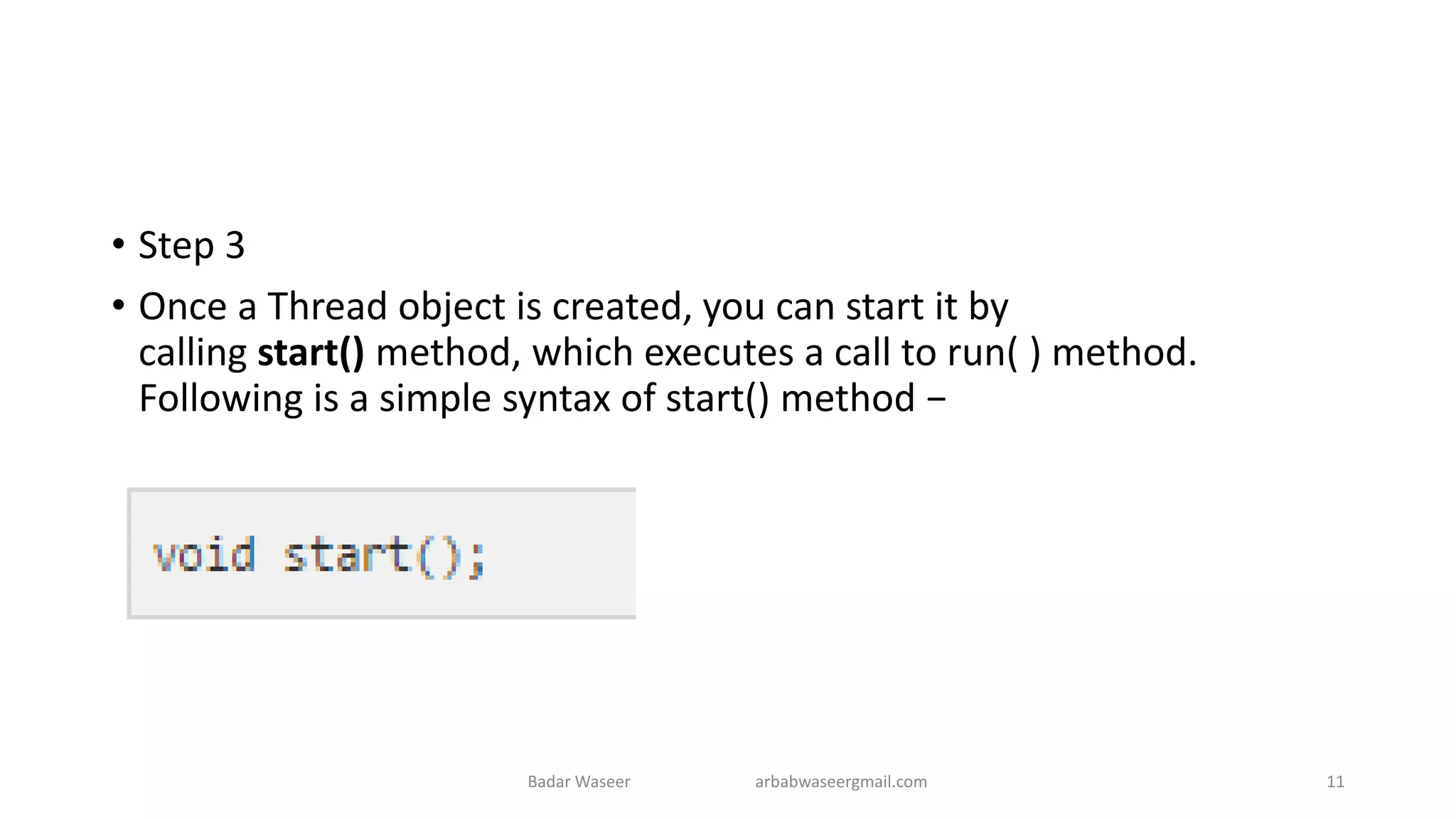 • Step 3
• Once a Thread object is created, you can start it by
calling start() method, which executes a call to run( ) method.
Following is a simple syntax of start() method −
Badar Waseer arbabwaseergmail.com 11
 