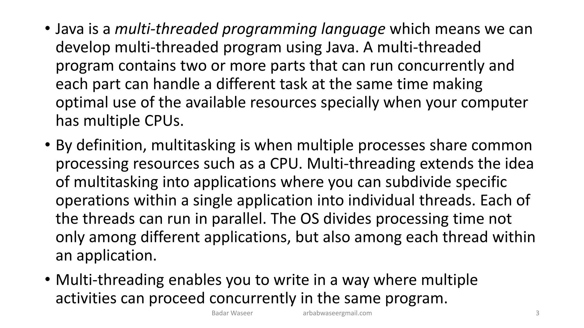 • Java is a multi-threaded programming language which means we can
develop multi-threaded program using Java. A multi-threaded
program contains two or more parts that can run concurrently and
each part can handle a different task at the same time making
optimal use of the available resources specially when your computer
has multiple CPUs.
• By definition, multitasking is when multiple processes share common
processing resources such as a CPU. Multi-threading extends the idea
of multitasking into applications where you can subdivide specific
operations within a single application into individual threads. Each of
the threads can run in parallel. The OS divides processing time not
only among different applications, but also among each thread within
an application.
• Multi-threading enables you to write in a way where multiple
activities can proceed concurrently in the same program.
Badar Waseer arbabwaseergmail.com 3
 