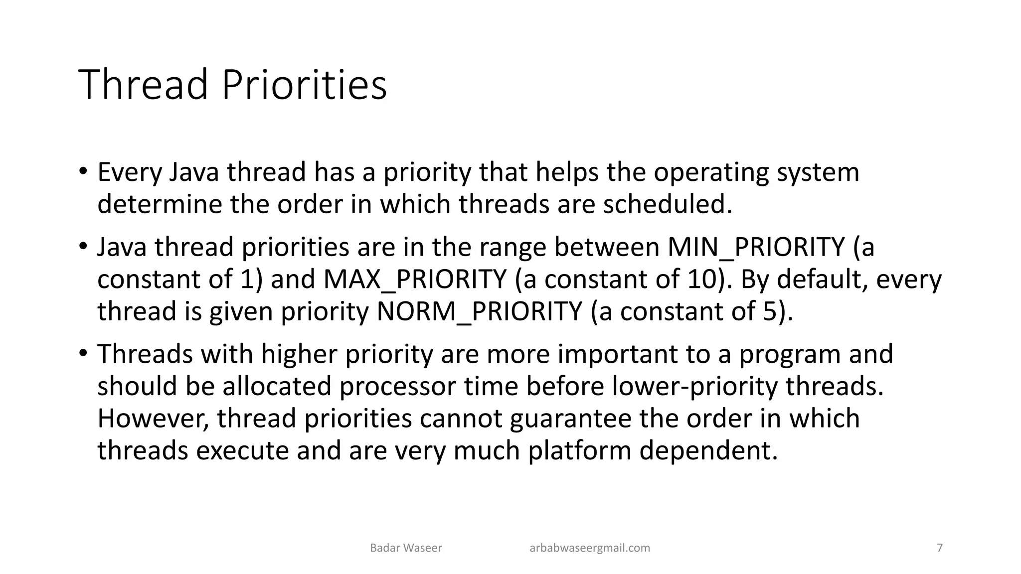 Thread Priorities
• Every Java thread has a priority that helps the operating system
determine the order in which threads are scheduled.
• Java thread priorities are in the range between MIN_PRIORITY (a
constant of 1) and MAX_PRIORITY (a constant of 10). By default, every
thread is given priority NORM_PRIORITY (a constant of 5).
• Threads with higher priority are more important to a program and
should be allocated processor time before lower-priority threads.
However, thread priorities cannot guarantee the order in which
threads execute and are very much platform dependent.
Badar Waseer arbabwaseergmail.com 7
 