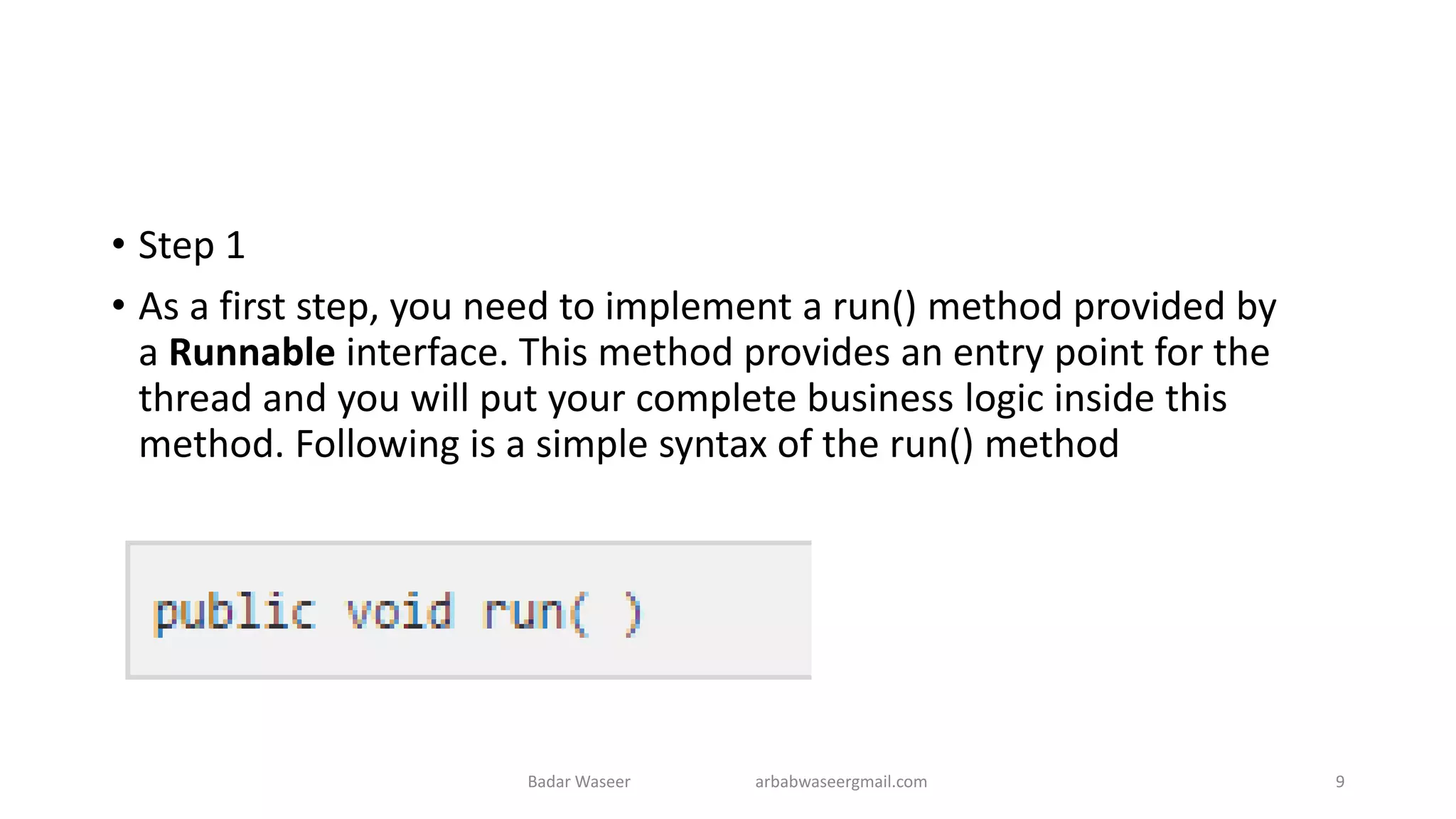 • Step 1
• As a first step, you need to implement a run() method provided by
a Runnable interface. This method provides an entry point for the
thread and you will put your complete business logic inside this
method. Following is a simple syntax of the run() method
Badar Waseer arbabwaseergmail.com 9
 