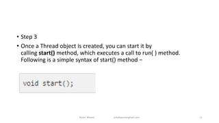 • Step 3
• Once a Thread object is created, you can start it by
calling start() method, which executes a call to run( ) method.
Following is a simple syntax of start() method −
Badar Waseer arbabwaseergmail.com 11
 