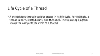 Life Cycle of a Thread
• A thread goes through various stages in its life cycle. For example, a
thread is born, started, runs, and then dies. The following diagram
shows the complete life cycle of a thread
Badar Waseer arbabwaseergmail.com 4
 