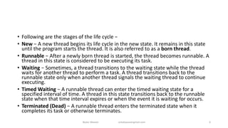 • Following are the stages of the life cycle −
• New − A new thread begins its life cycle in the new state. It remains in this state
until the program starts the thread. It is also referred to as a born thread.
• Runnable − After a newly born thread is started, the thread becomes runnable. A
thread in this state is considered to be executing its task.
• Waiting − Sometimes, a thread transitions to the waiting state while the thread
waits for another thread to perform a task. A thread transitions back to the
runnable state only when another thread signals the waiting thread to continue
executing.
• Timed Waiting − A runnable thread can enter the timed waiting state for a
specified interval of time. A thread in this state transitions back to the runnable
state when that time interval expires or when the event it is waiting for occurs.
• Terminated (Dead) − A runnable thread enters the terminated state when it
completes its task or otherwise terminates.
Badar Waseer arbabwaseergmail.com 6
 