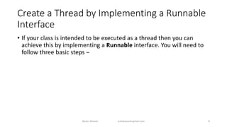 Create a Thread by Implementing a Runnable
Interface
• If your class is intended to be executed as a thread then you can
achieve this by implementing a Runnable interface. You will need to
follow three basic steps −
Badar Waseer arbabwaseergmail.com 8
 
