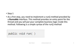 • Step 1
• As a first step, you need to implement a run() method provided by
a Runnable interface. This method provides an entry point for the
thread and you will put your complete business logic inside this
method. Following is a simple syntax of the run() method
Badar Waseer arbabwaseergmail.com 9
 