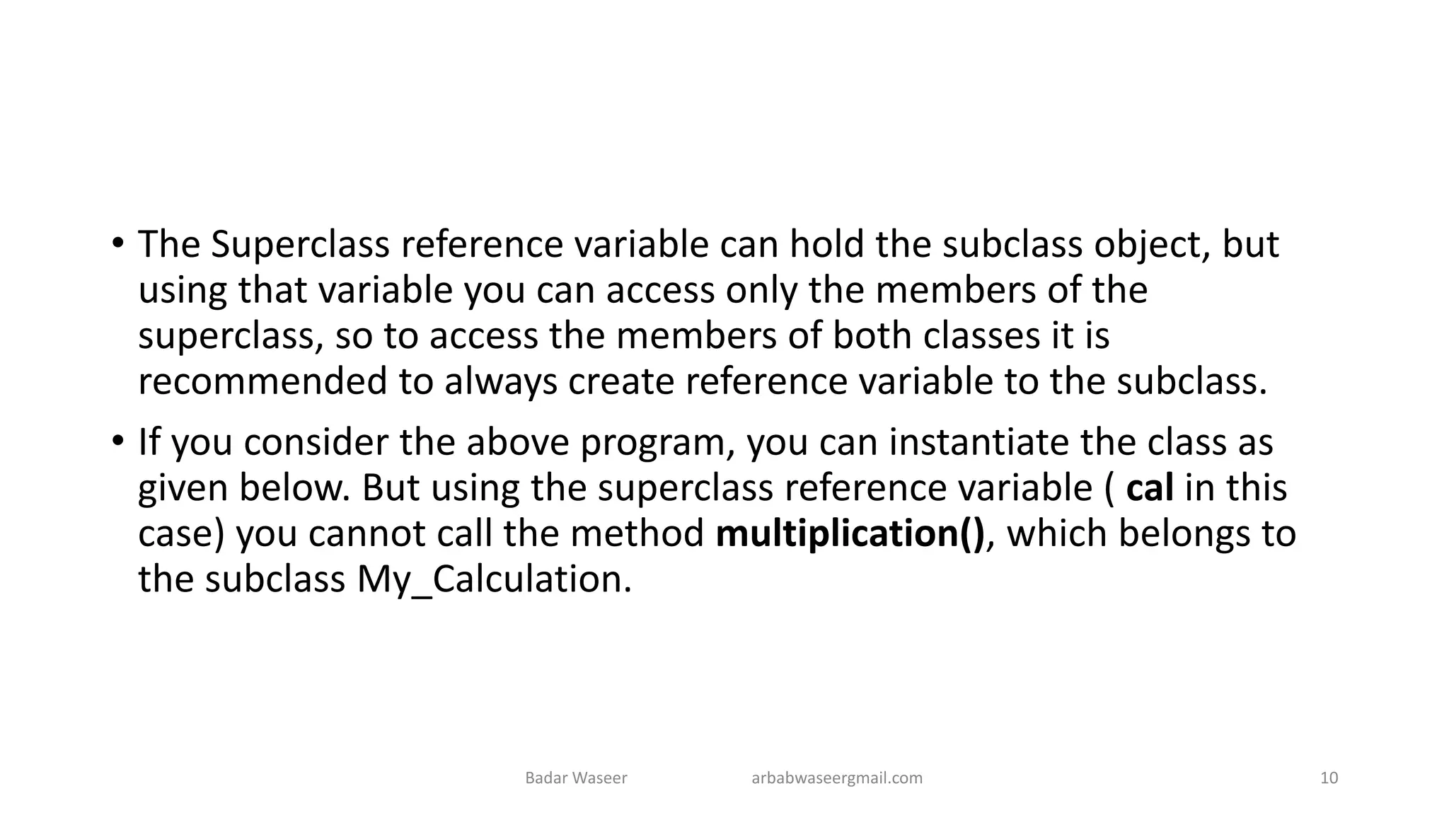 • The Superclass reference variable can hold the subclass object, but
using that variable you can access only the members of the
superclass, so to access the members of both classes it is
recommended to always create reference variable to the subclass.
• If you consider the above program, you can instantiate the class as
given below. But using the superclass reference variable ( cal in this
case) you cannot call the method multiplication(), which belongs to
the subclass My_Calculation.
Badar Waseer arbabwaseergmail.com 10
 