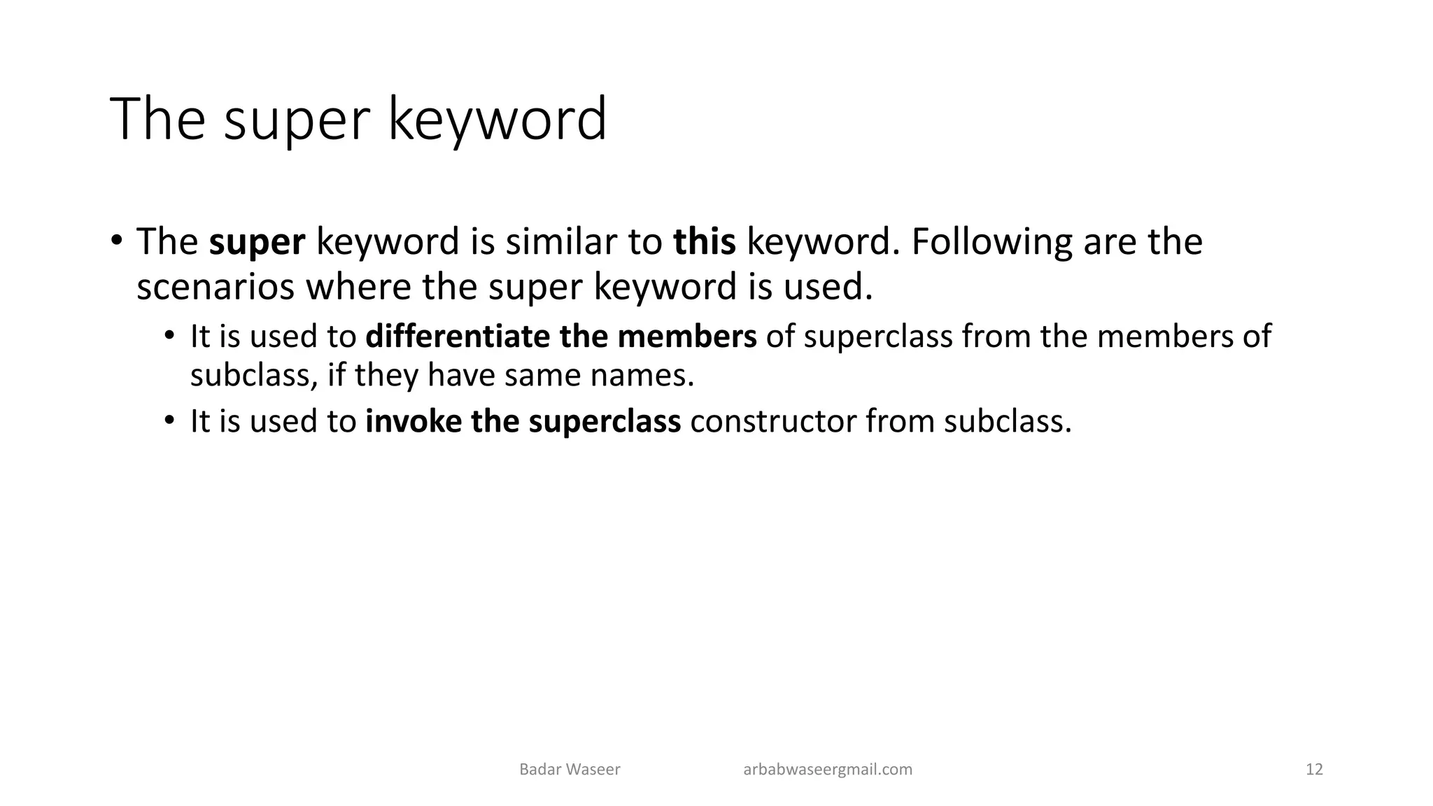 The super keyword
• The super keyword is similar to this keyword. Following are the
scenarios where the super keyword is used.
• It is used to differentiate the members of superclass from the members of
subclass, if they have same names.
• It is used to invoke the superclass constructor from subclass.
Badar Waseer arbabwaseergmail.com 12
 