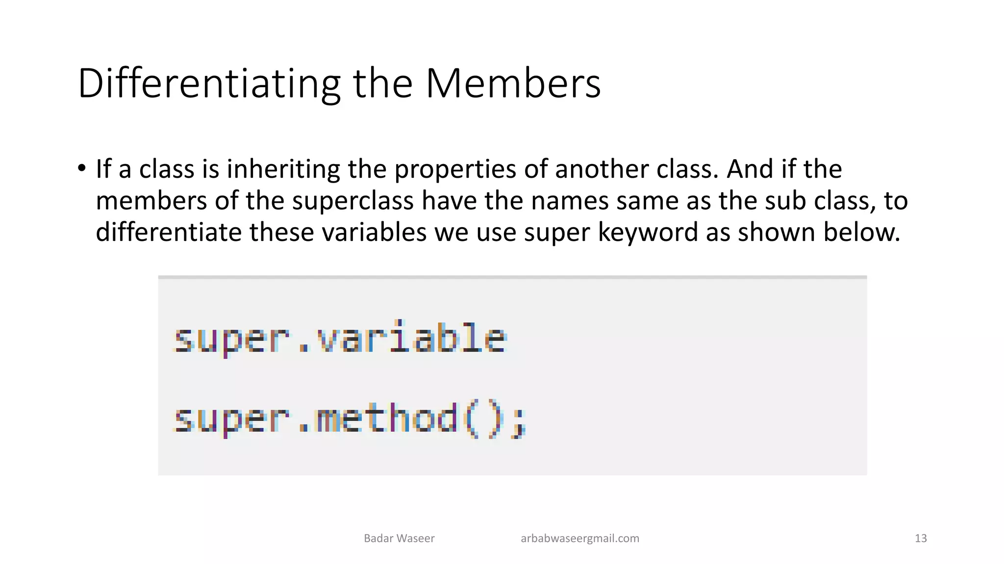 Differentiating the Members
• If a class is inheriting the properties of another class. And if the
members of the superclass have the names same as the sub class, to
differentiate these variables we use super keyword as shown below.
Badar Waseer arbabwaseergmail.com 13
 