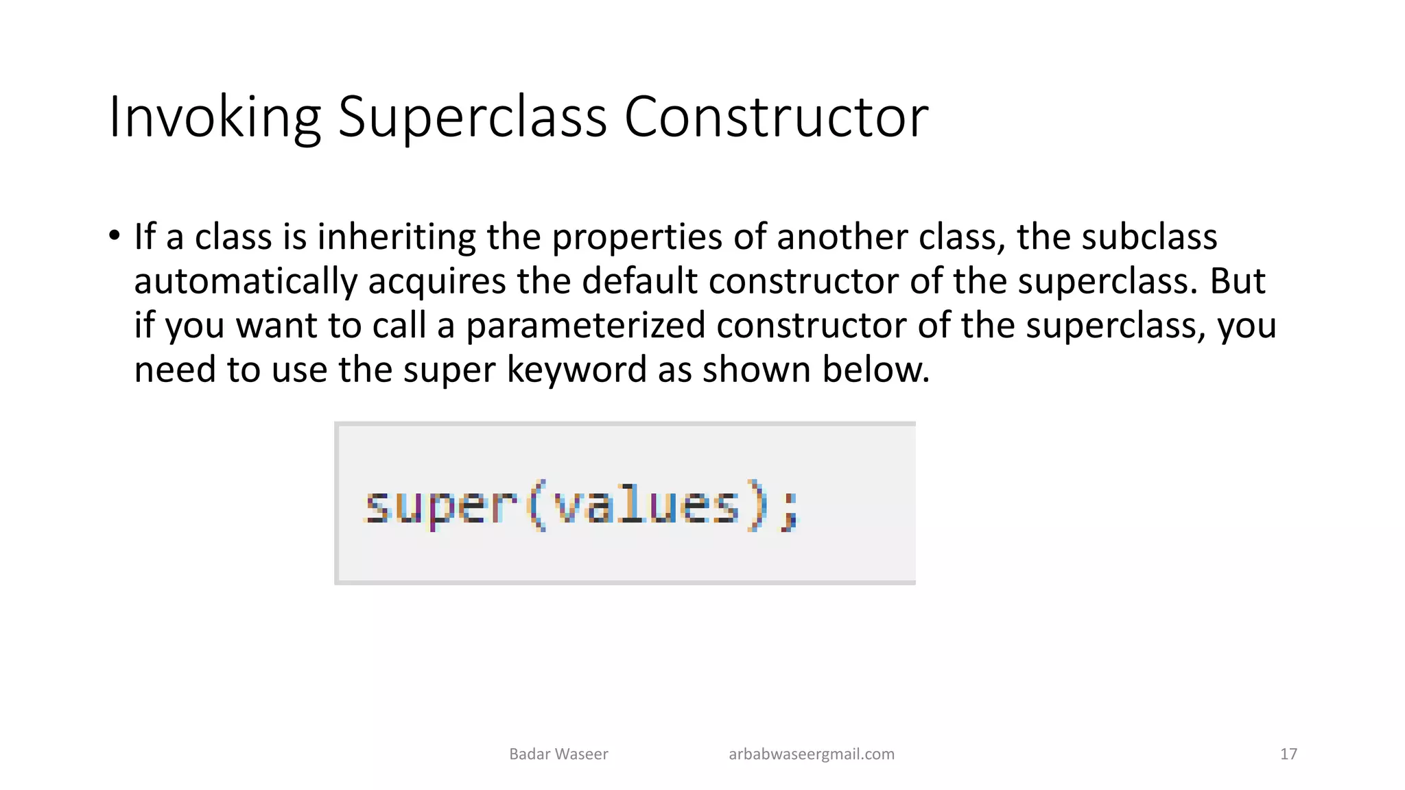 Invoking Superclass Constructor
• If a class is inheriting the properties of another class, the subclass
automatically acquires the default constructor of the superclass. But
if you want to call a parameterized constructor of the superclass, you
need to use the super keyword as shown below.
Badar Waseer arbabwaseergmail.com 17
 