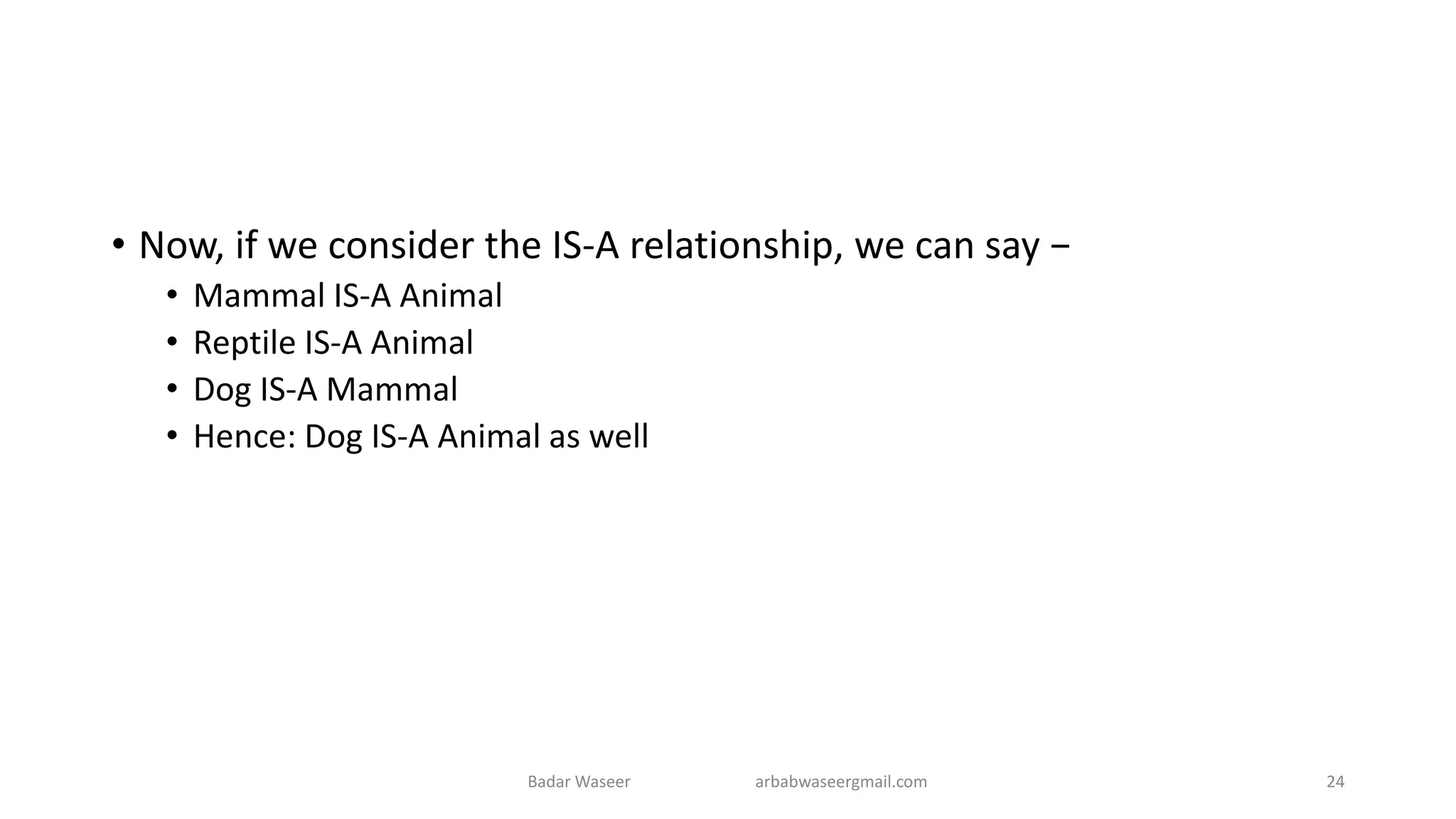 • Now, if we consider the IS-A relationship, we can say −
• Mammal IS-A Animal
• Reptile IS-A Animal
• Dog IS-A Mammal
• Hence: Dog IS-A Animal as well
Badar Waseer arbabwaseergmail.com 24
 