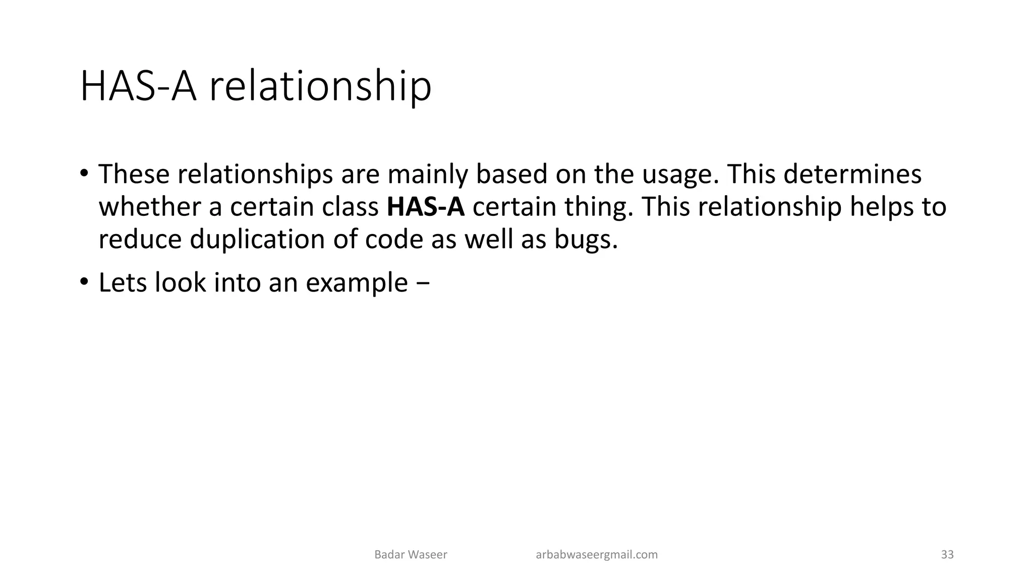HAS-A relationship
• These relationships are mainly based on the usage. This determines
whether a certain class HAS-A certain thing. This relationship helps to
reduce duplication of code as well as bugs.
• Lets look into an example −
Badar Waseer arbabwaseergmail.com 33
 