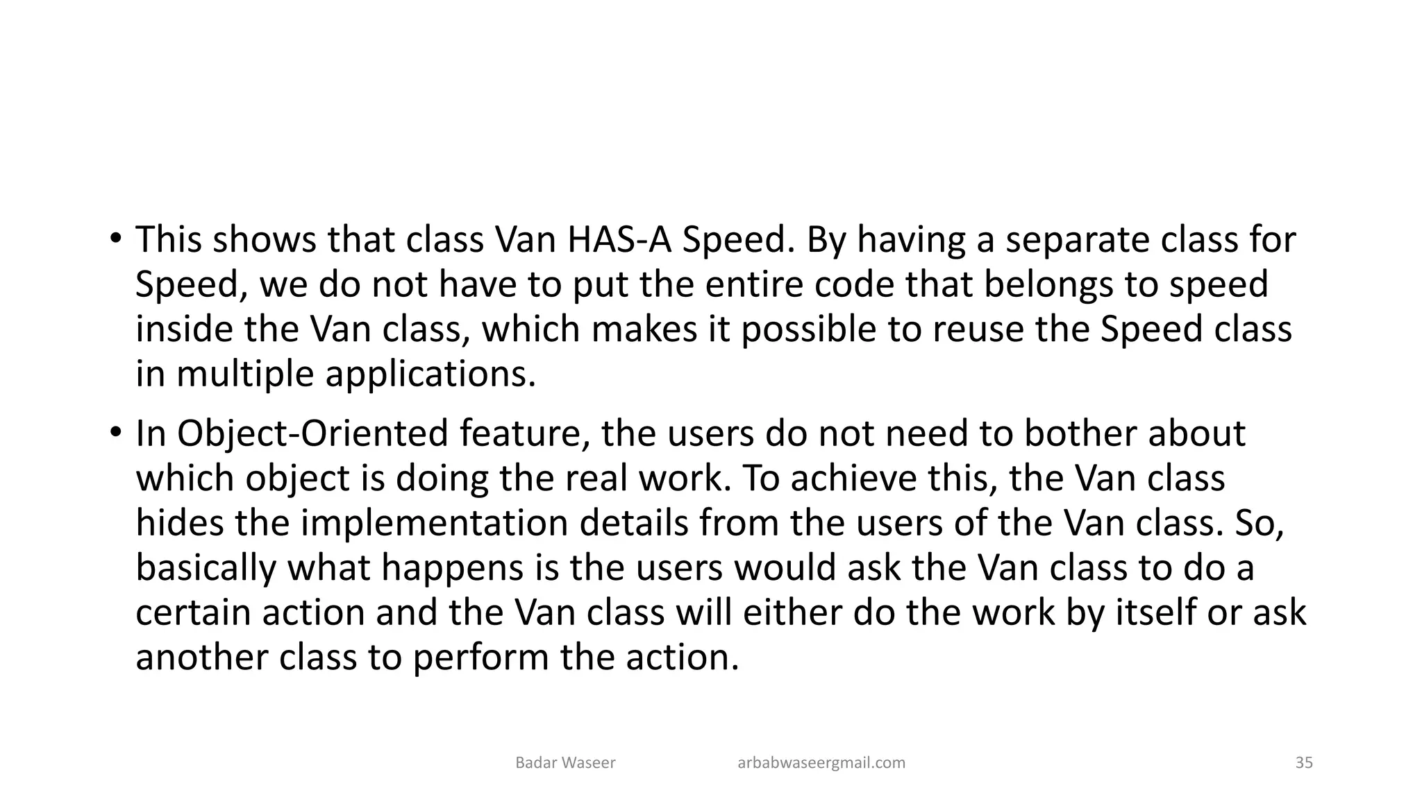 • This shows that class Van HAS-A Speed. By having a separate class for
Speed, we do not have to put the entire code that belongs to speed
inside the Van class, which makes it possible to reuse the Speed class
in multiple applications.
• In Object-Oriented feature, the users do not need to bother about
which object is doing the real work. To achieve this, the Van class
hides the implementation details from the users of the Van class. So,
basically what happens is the users would ask the Van class to do a
certain action and the Van class will either do the work by itself or ask
another class to perform the action.
Badar Waseer arbabwaseergmail.com 35
 