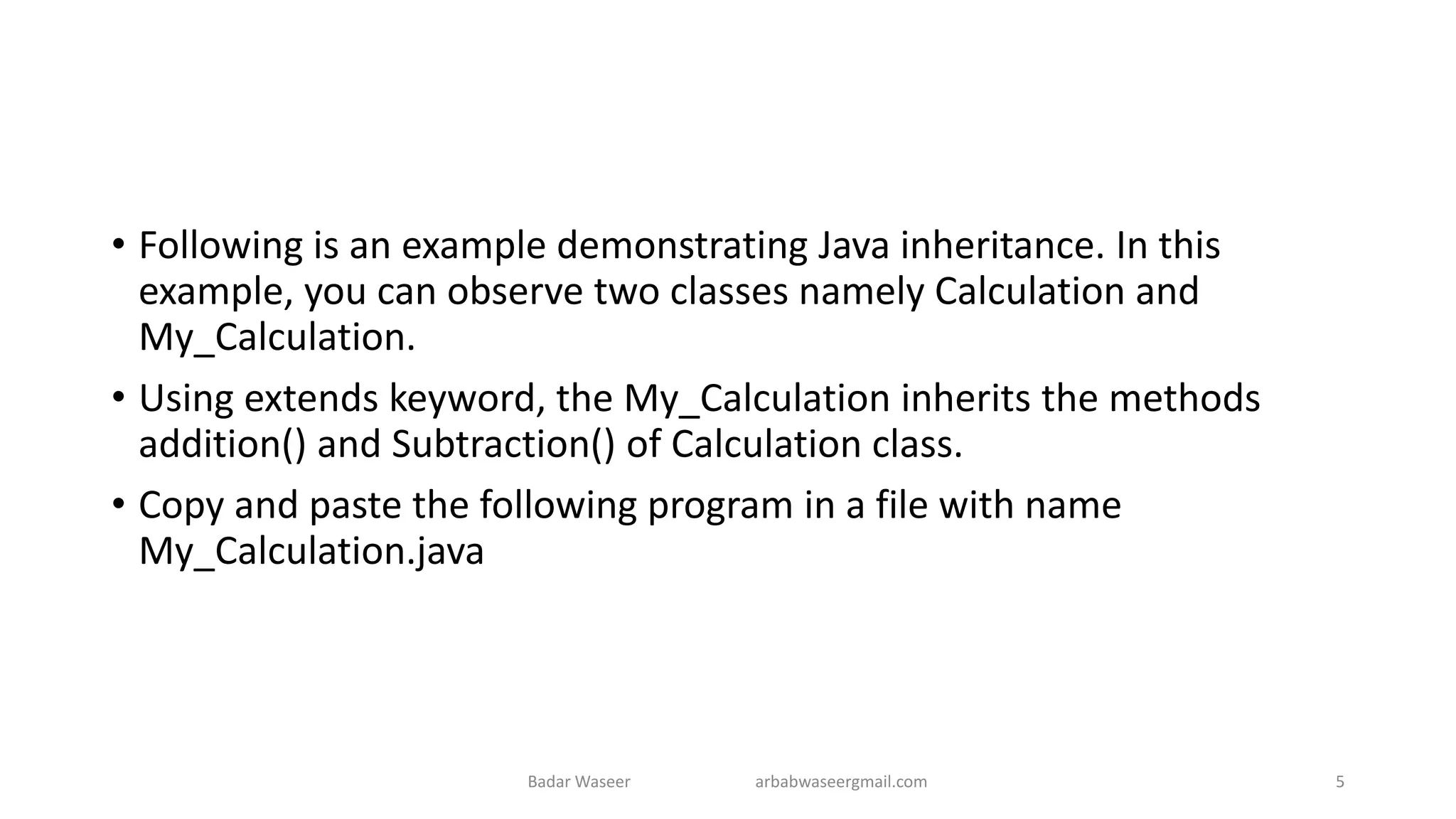 • Following is an example demonstrating Java inheritance. In this
example, you can observe two classes namely Calculation and
My_Calculation.
• Using extends keyword, the My_Calculation inherits the methods
addition() and Subtraction() of Calculation class.
• Copy and paste the following program in a file with name
My_Calculation.java
Badar Waseer arbabwaseergmail.com 5
 
