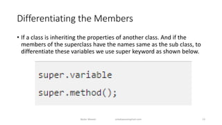 Differentiating the Members
• If a class is inheriting the properties of another class. And if the
members of the superclass have the names same as the sub class, to
differentiate these variables we use super keyword as shown below.
Badar Waseer arbabwaseergmail.com 13
 