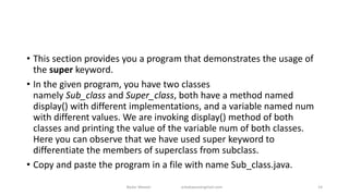 • This section provides you a program that demonstrates the usage of
the super keyword.
• In the given program, you have two classes
namely Sub_class and Super_class, both have a method named
display() with different implementations, and a variable named num
with different values. We are invoking display() method of both
classes and printing the value of the variable num of both classes.
Here you can observe that we have used super keyword to
differentiate the members of superclass from subclass.
• Copy and paste the program in a file with name Sub_class.java.
Badar Waseer arbabwaseergmail.com 14
 