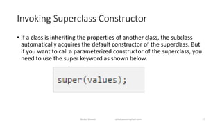 Invoking Superclass Constructor
• If a class is inheriting the properties of another class, the subclass
automatically acquires the default constructor of the superclass. But
if you want to call a parameterized constructor of the superclass, you
need to use the super keyword as shown below.
Badar Waseer arbabwaseergmail.com 17
 