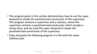 • The program given in this section demonstrates how to use the super
keyword to invoke the parametrized constructor of the superclass.
This program contains a superclass and a subclass, where the
superclass contains a parameterized constructor which accepts a
string value, and we used the super keyword to invoke the
parameterized constructor of the superclass.
• Copy and paste the following program in a file with the name
Subclass.java
Badar Waseer arbabwaseergmail.com 18
 