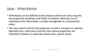 Java - Inheritance
• Inheritance can be defined as the process where one class acquires
the properties (methods and fields) of another. With the use of
inheritance the information is made manageable in a hierarchical
order.
• The class which inherits the properties of other is known as subclass
(derived class, child class) and the class whose properties are
inherited is known as superclass (base class, parent class).
Badar Waseer arbabwaseergmail.com 2
 