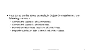 • Now, based on the above example, in Object-Oriented terms, the
following are true −
• Animal is the superclass of Mammal class.
• Animal is the superclass of Reptile class.
• Mammal and Reptile are subclasses of Animal class.
• Dog is the subclass of both Mammal and Animal classes.
Badar Waseer arbabwaseergmail.com 23
 