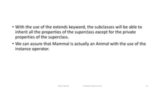 • With the use of the extends keyword, the subclasses will be able to
inherit all the properties of the superclass except for the private
properties of the superclass.
• We can assure that Mammal is actually an Animal with the use of the
instance operator.
Badar Waseer arbabwaseergmail.com 25
 