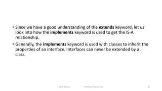 • Since we have a good understanding of the extends keyword, let us
look into how the implements keyword is used to get the IS-A
relationship.
• Generally, the implements keyword is used with classes to inherit the
properties of an interface. Interfaces can never be extended by a
class.
Badar Waseer arbabwaseergmail.com 28
 