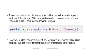 • A very important fact to remember is that Java does not support
multiple inheritance. This means that a class cannot extend more
than one class. Therefore following is illegal −
• However, a class can implement one or more interfaces, which has
helped Java get rid of the impossibility of multiple inheritance
Badar Waseer arbabwaseergmail.com 38
 