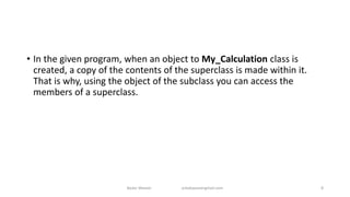 • In the given program, when an object to My_Calculation class is
created, a copy of the contents of the superclass is made within it.
That is why, using the object of the subclass you can access the
members of a superclass.
Badar Waseer arbabwaseergmail.com 8
 