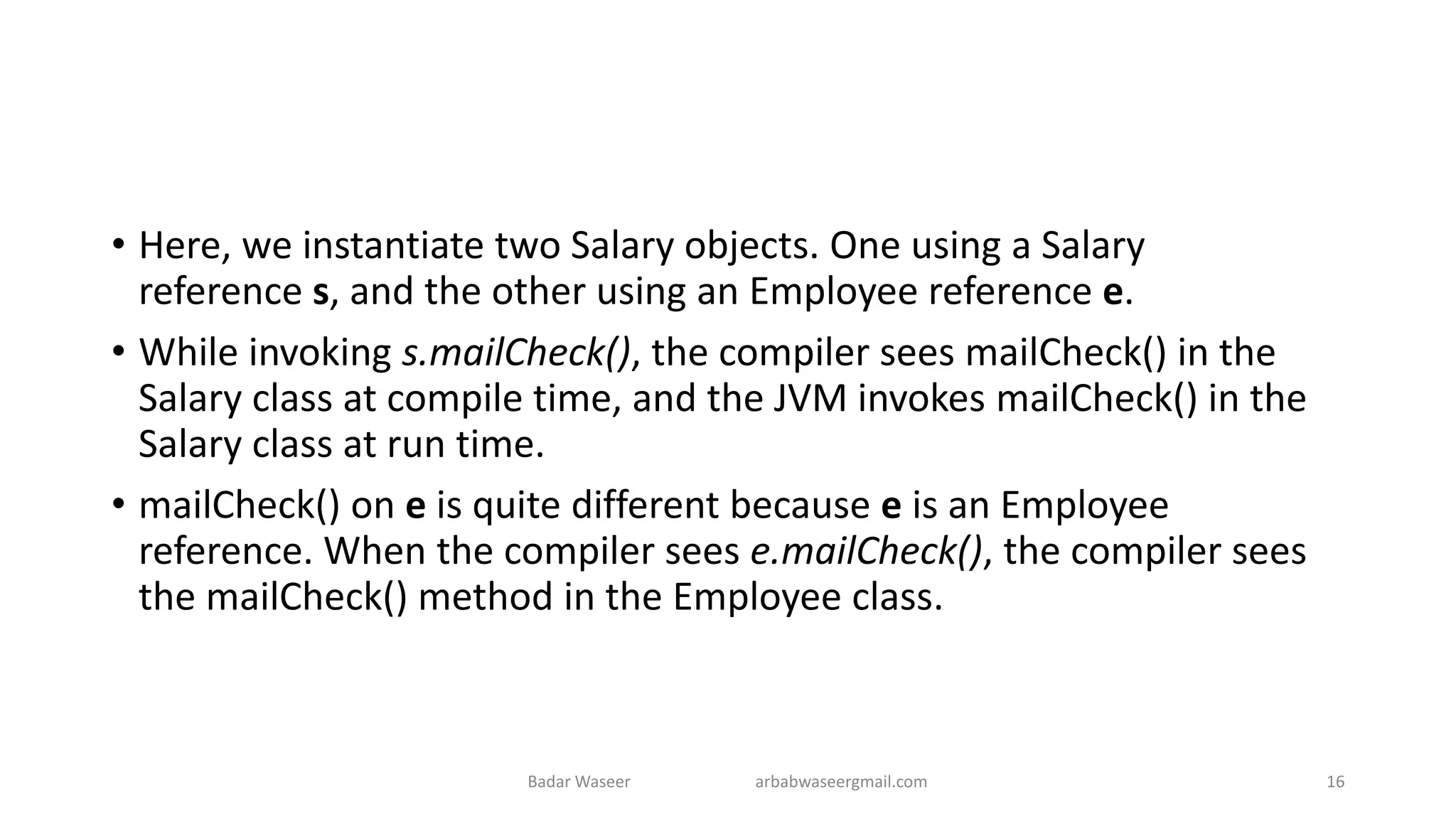 • Here, we instantiate two Salary objects. One using a Salary
reference s, and the other using an Employee reference e.
• While invoking s.mailCheck(), the compiler sees mailCheck() in the
Salary class at compile time, and the JVM invokes mailCheck() in the
Salary class at run time.
• mailCheck() on e is quite different because e is an Employee
reference. When the compiler sees e.mailCheck(), the compiler sees
the mailCheck() method in the Employee class.
Badar Waseer arbabwaseergmail.com 16
 