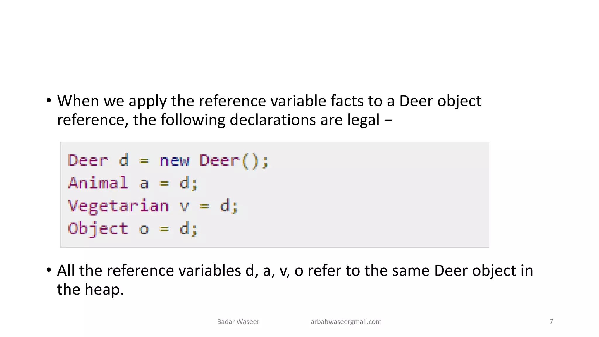 • When we apply the reference variable facts to a Deer object
reference, the following declarations are legal −
• All the reference variables d, a, v, o refer to the same Deer object in
the heap.
Badar Waseer arbabwaseergmail.com 7
 