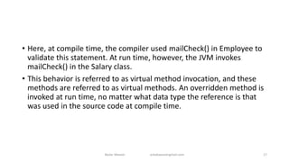 • Here, at compile time, the compiler used mailCheck() in Employee to
validate this statement. At run time, however, the JVM invokes
mailCheck() in the Salary class.
• This behavior is referred to as virtual method invocation, and these
methods are referred to as virtual methods. An overridden method is
invoked at run time, no matter what data type the reference is that
was used in the source code at compile time.
Badar Waseer arbabwaseergmail.com 17
 