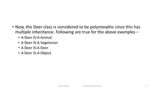 • Now, the Deer class is considered to be polymorphic since this has
multiple inheritance. Following are true for the above examples −
• A Deer IS-A Animal
• A Deer IS-A Vegetarian
• A Deer IS-A Deer
• A Deer IS-A Object
Badar Waseer arbabwaseergmail.com 6
 
