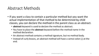 Abstract Methods
• If you want a class to contain a particular method but you want the
actual implementation of that method to be determined by child
classes, you can declare the method in the parent class as an abstract.
• abstract keyword is used to declare the method as abstract.
• You have to place the abstract keyword before the method name in the
method declaration.
• An abstract method contains a method signature, but no method body.
• Instead of curly braces, an abstract method will have a semoi colon (;) at the
end.
Badar Waseer arbabwaseergmail.com 16
 