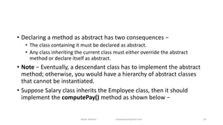 • Declaring a method as abstract has two consequences −
• The class containing it must be declared as abstract.
• Any class inheriting the current class must either override the abstract
method or declare itself as abstract.
• Note − Eventually, a descendant class has to implement the abstract
method; otherwise, you would have a hierarchy of abstract classes
that cannot be instantiated.
• Suppose Salary class inherits the Employee class, then it should
implement the computePay() method as shown below −
Badar Waseer arbabwaseergmail.com 18
 