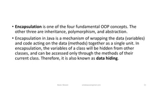 • Encapsulation is one of the four fundamental OOP concepts. The
other three are inheritance, polymorphism, and abstraction.
• Encapsulation in Java is a mechanism of wrapping the data (variables)
and code acting on the data (methods) together as a single unit. In
encapsulation, the variables of a class will be hidden from other
classes, and can be accessed only through the methods of their
current class. Therefore, it is also known as data hiding.
Badar Waseer arbabwaseergmail.com 21
 