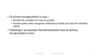 • To achieve encapsulation in Java −
• Declare the variables of a class as private.
• Provide public setter and getter methods to modify and view the variables
values.
• Following is an example that demonstrates how to achieve
Encapsulation in Java
Badar Waseer arbabwaseergmail.com 22
 
