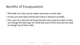 Benefits of Encapsulation
• The fields of a class can be made read-only or write-only.
• A class can have total control over what is stored in its fields.
• The users of a class do not know how the class stores its data. A class
can change the data type of a field and users of the class do not need
to change any of their code.
Badar Waseer arbabwaseergmail.com 28
 