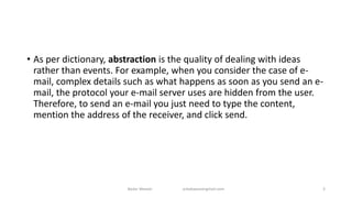 • As per dictionary, abstraction is the quality of dealing with ideas
rather than events. For example, when you consider the case of e-
mail, complex details such as what happens as soon as you send an e-
mail, the protocol your e-mail server uses are hidden from the user.
Therefore, to send an e-mail you just need to type the content,
mention the address of the receiver, and click send.
Badar Waseer arbabwaseergmail.com 3
 